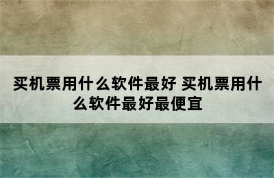 买机票用什么软件最好 买机票用什么软件最好最便宜